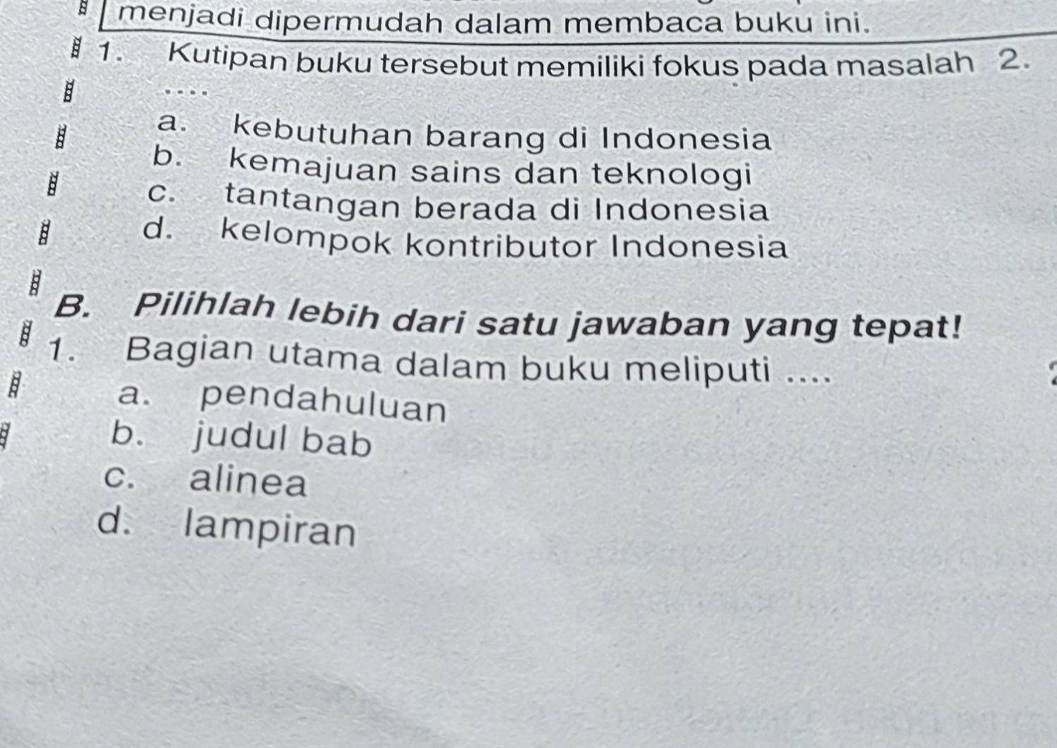 menjadi dipermudah dalam membaca buku ini.
1. Kutipan buku tersebut memiliki fokus pada masalah 2.
a. kebutuhan barang di Indonesia
b. kemajuan sains dan teknologi
c. tantangan berada di Indonesia
d. kelompok kontributor Indonesia
B. Pilihlah lebih dari satu jawaban yang tepat!
1. Bagian utama dalam buku meliputi ....
a. pendahuluan
b. judul bab
c. alinea
d. lampiran