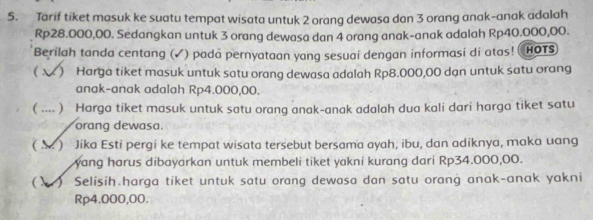 Tarif tiket masuk ke suatu tempat wisata untuk 2 orang dewasa dan 3 orang anak-anak adalah
Rp28.000,00. Sedangkan untuk 3 orang dewasa dan 4 orang anak-anak adalah Rp40.000,00. 
Berilah tanda centang (✓) pada pernyataan yang sesuai dengan informasi di atas! HOTS 
( ) Harga tiket masuk untuk satu orang dewasa adalah Rp8.000,00 dạn untuk satu orang 
anak-anak adalah Rp4.000,00. 
r .. ) Harga tiket masuk untuk satu orang anak-anak adalah dua kali dari harga tiket satu 
orang dewasa. 
( ) Jika Esti pergi ke tempat wisata tersebut bersama ayah, ibu, dan adiknya, maka uang 
yang harus dibayarkan untuk membeli tiket yakni kurang dari Rp34.000,00. 
() Selisih harga tiket untuk satu orang dewasa dan satu orang anak-anak yakni
Rp4.000,00.