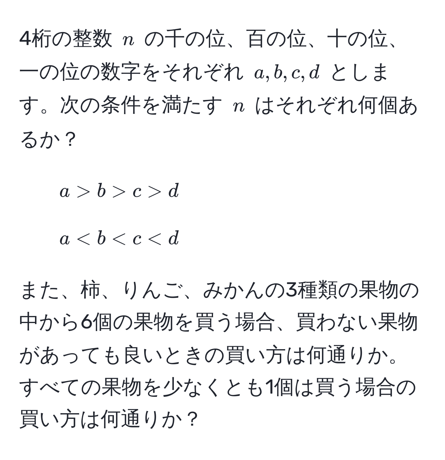 4桁の整数 ( n ) の千の位、百の位、十の位、一の位の数字をそれぞれ ( a, b, c, d ) とします。次の条件を満たす ( n ) はそれぞれ何個あるか？  
1) ( a > b > c > d )  
2) ( a < b < c < d )  

また、柿、りんご、みかんの3種類の果物の中から6個の果物を買う場合、買わない果物があっても良いときの買い方は何通りか。すべての果物を少なくとも1個は買う場合の買い方は何通りか？