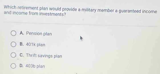 Which retirement plan would provide a military member a guaranteed income
and income from investments?
A. Pension plan
B. 401k plan
C. Thrift savings plan
D. 403b plan