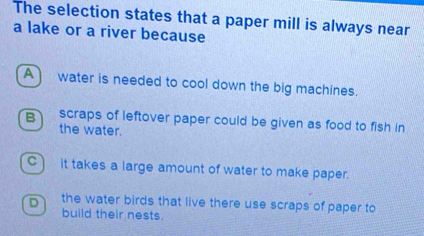 The selection states that a paper mill is always near
a lake or a river because
A water is needed to cool down the big machines.
B scraps of leftover paper could be given as food to fish in
the water.
C)it takes a large amount of water to make paper.
D the water birds that live there use scraps of paper to
build their nests.