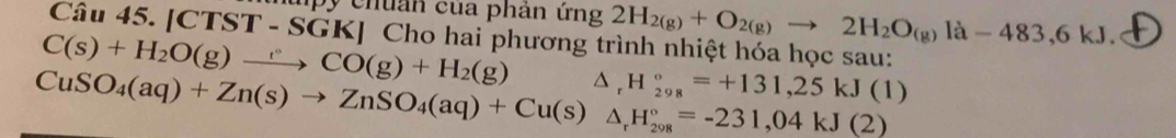 upy chuản của phản ứng 2H_2(g)+O_2(g)to 2H_2O_(g)la-483,6kJ. 
Câu 45. [CTST - SGK] Cho hai phương trình nhiệt hóa học sau: 
C(s)+H_2O(g)to )CCO(g)+H_2(g) △ _rH_(298)°=+131,25kJ(1)
CuSO_4(aq)+Zn(s)to ZnSO_4(aq)+Cu(s)△ _rH_(208)°=-231,04kJ(2)