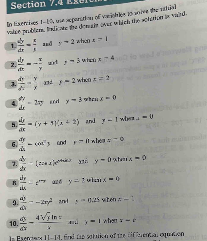 Exen 
In Exercises 1-10, use separation of variables to solve the initial 
value problem. Indicate the domain over which the solution is valid. 
1.  dy/dx = x/y  and y=2 when x=1
2.  dy/dx =- x/y  and y=3 when x=4
3.  dy/dx = y/x  and y=2 when x=2
4.  dy/dx =2xy and y=3 when x=0
5.  dy/dx =(y+5)(x+2) and y=1 when x=0
6.  dy/dx =cos^2y and y=0 when x=0
7.  dy/dx =(cos x)e^(y+sin x) and y=0 when x=0
8.  dy/dx =e^(x-y) and y=2 when x=0
9.  dy/dx =-2xy^2 and y=0.25 when x=1
10.  dy/dx = 4sqrt(y)ln x/x  and y=1 when x=e
In Exercises 11-14 4, find the solution of the differential equation