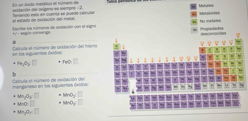 En un óxido metálico el número de Tabla periódica de lo
Aa
oxidación del oxígeno es siempre -2. Metales
Teniendo esto en cuenta se puede calcular
el estado de oxidación del metal. Aa Metaloides
Aa
Escribe los números de oxidación con el signo No metales
Aa Propiedades
+/− según convenga.
a
Calcula el número de oxidación del hierro 
en los siguientes óxidos:
Fe_2O_3:□ FeO: :□
b
Calcula el número de oxidación del
manganeso en los siguientes óxidos: 
g
Mn_2O_3:□ MnO_2:□
M∩ O:□ MnO_3:□
Mn_2O_7:□