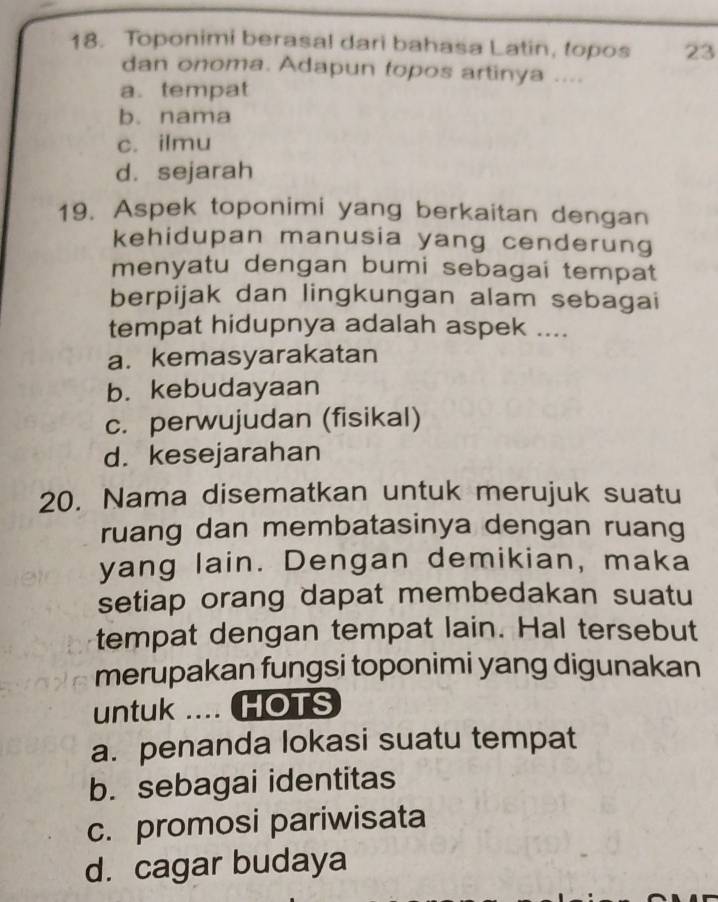 Toponimi berasal dari bahasa Latin, topos 23
dan onoma. Adapun topos artinya ....
a. tempat
b. nama
c. ilmu
d. sejarah
19. Aspek toponimi yang berkaitan dengan
kehidupan manusia yang cenderung
menyatu dengan bumi sebagai tempat
berpijak dan lingkungan alam sebagai
tempat hidupnya adalah aspek ....
a. kemasyarakatan
b. kebudayaan
c. perwujudan (fisikal)
d. kesejarahan
20. Nama disematkan untuk merujuk suatu
ruang dan membatasinya dengan ruang
yang lain. Dengan demikian, maka
setiap orang dapat membedakan suatu
tempat dengan tempat lain. Hal tersebut
merupakan fungsi toponimi yang digunakan
untuk .... HOTS
a. penanda lokasi suatu tempat
b. sebagai identitas
c. promosi pariwisata
d. cagar budaya