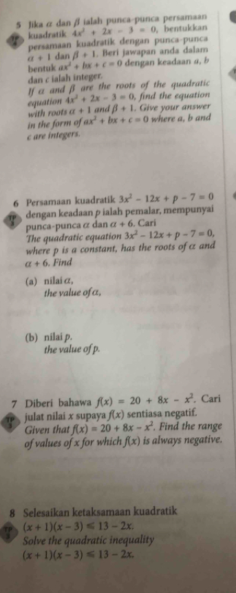 Jika & dan β ialah punca-punca persamaan 
kuadratik 4x^2+2x-3=0 , bentukkan 
persamaan kuadratik dengan punca-punca
a+1 dan beta +1. Beri jawapan anda dalam 
bentuk ax^2+bx+c=0 dengan keadaan a, b
dan c ialah integer. 
If a and β are the roots of the quadratic 
equation 4x^2+2x-3=0 , find the equation 
with roots a+1 and beta +1. Give your answer 
in the form of ax^2+bx+c=0 where a, b and
c are integers. 
6 Persamaan kuadratik 3x^2-12x+p-7=0

dengan keadaan p ialah pemalar, mempunyai 
punca-puncaα dan a+6. Cari 
The quadratic equation 3x^2-12x+p-7=0, 
where p is a constant, has the roots of c and
a+6. Find 
(a) nilaiα, 
the value ofa, 
(b) nilai p. 
the value of p. 
7 Diberi bahawa f(x)=20+8x-x^2. Cari 
julat nilai x supaya f(x) sentiasa negatif. 
Given that f(x)=20+8x-x^2. Find the range 
of values of x for which f(x) is always negative. 
8 Selesaikan ketaksamaan kuadratik 
TP (x+1)(x-3)≤slant 13-2x. 
Solve the quadratic inequality
(x+1)(x-3)≤slant 13-2x.