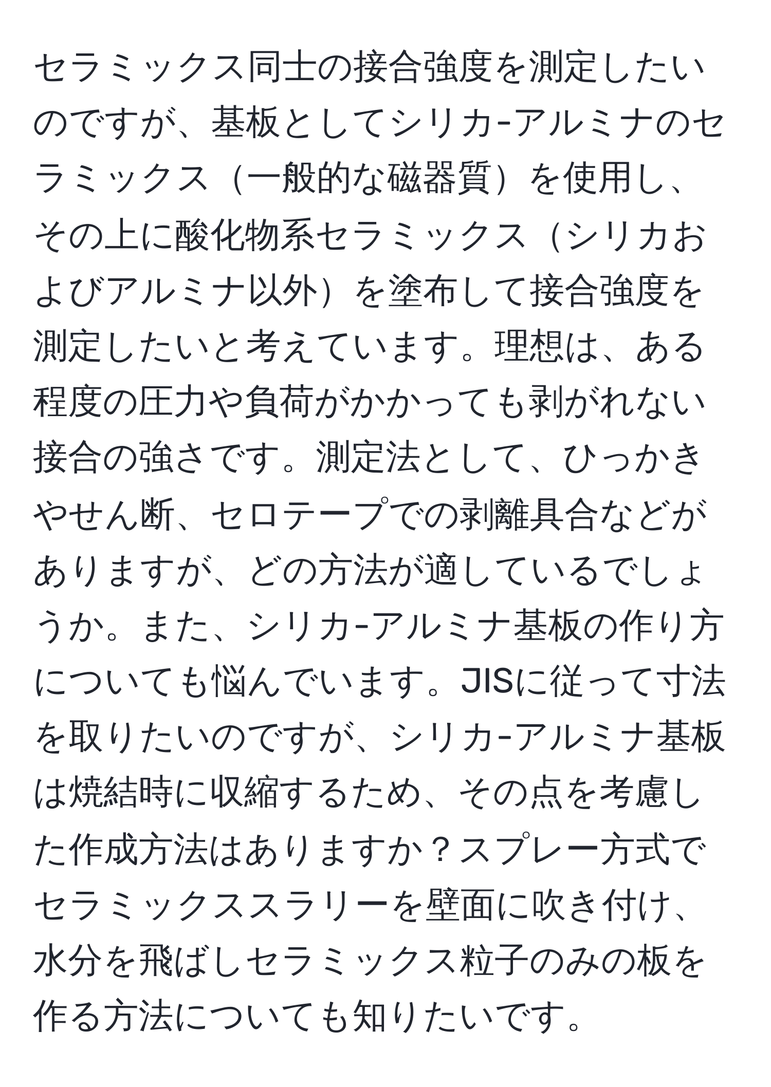 セラミックス同士の接合強度を測定したいのですが、基板としてシリカ-アルミナのセラミックス一般的な磁器質を使用し、その上に酸化物系セラミックスシリカおよびアルミナ以外を塗布して接合強度を測定したいと考えています。理想は、ある程度の圧力や負荷がかかっても剥がれない接合の強さです。測定法として、ひっかきやせん断、セロテープでの剥離具合などがありますが、どの方法が適しているでしょうか。また、シリカ-アルミナ基板の作り方についても悩んでいます。JISに従って寸法を取りたいのですが、シリカ-アルミナ基板は焼結時に収縮するため、その点を考慮した作成方法はありますか？スプレー方式でセラミックススラリーを壁面に吹き付け、水分を飛ばしセラミックス粒子のみの板を作る方法についても知りたいです。