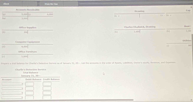 elook Show Me How 
Accounts Receivable Drawing Exp 
g 9,000 D 6.00 
Bal 3,000 Dc + a=bt+
Office Supplies Charles Chadwick, Drawing Rent | 
(b) 300 (k) 3,000 (h) 1,50
Computer Equipment utilitie 
(d) 8,000 (i) 80
Office Furniture 
(c) 5,000
Prepare a trial balance for Charlie's Detective Service as of January 31, 20—. List the accounts in the order of Assets, Liabilities, Owner's equity, Revenue, and Expenses. 
Charlie's Detective Service Trial Balance 
January 31, 20- 
Account Débit Balance Credît Balanc