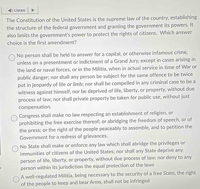 Listen
The Constitution of the United States is the supreme law of the country, establishing
the structure of the federal government and granting the government its powers. It
also limits the government's power to protect the rights of citizens. Which answer
choice is the first amendment?
No person shall be held to answer for a capital, or otherwise infamous crime,
unless on a presentment or indictment of a Grand Jury, except in cases arising in
the land or naval forces, or in the Militia, when in actual service in time of War or
public danger; nor shall any person be subject for the same offence to be twice
put in jeopardy of life or limb; nor shall be compelled in any criminal case to be a
witness against himself, nor be deprived of life, liberty, or property, without due
process of law; nor shall private property be taken for public use, without just
compensation.
Congress shall make no law respecting an establishment of religion, or
prohibiting the free exercise thereof; or abridging the freedom of speech, or of
the press; or the right of the people peaceably to assemble, and to petition the
Government for a redress of grievances.
No State shall make or enforce any law which shall abridge the privileges or
immunities of citizens of the United States; nor shall any State deprive any
person of life, liberty, or property, without due process of law; nor deny to any
person within its jurisdiction the equal protection of the laws
A well-regulated Militia, being necessary to the security of a free State, the right
of the people to keep and bear Arms, shall not be infringed