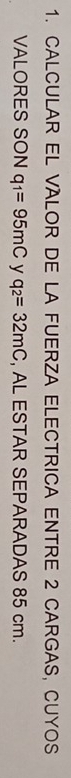 CALCULAR EL VALOR DE LA FUERZA ELECTRICA ENTRE 2 CARGAS, CUYOS 
VALORES SON q_1=95mC y q_2=32mC , AL ESTAR SEPARADAS 85 cm.