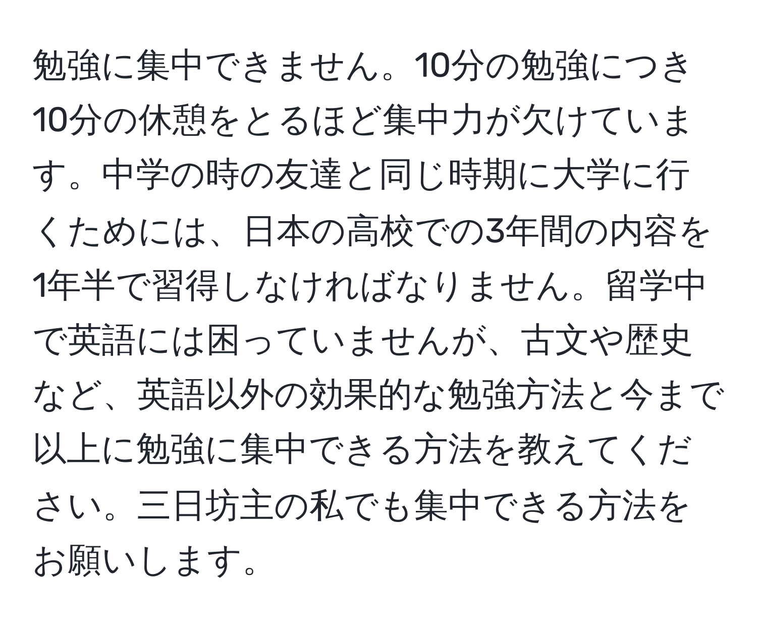 勉強に集中できません。10分の勉強につき10分の休憩をとるほど集中力が欠けています。中学の時の友達と同じ時期に大学に行くためには、日本の高校での3年間の内容を1年半で習得しなければなりません。留学中で英語には困っていませんが、古文や歴史など、英語以外の効果的な勉強方法と今まで以上に勉強に集中できる方法を教えてください。三日坊主の私でも集中できる方法をお願いします。