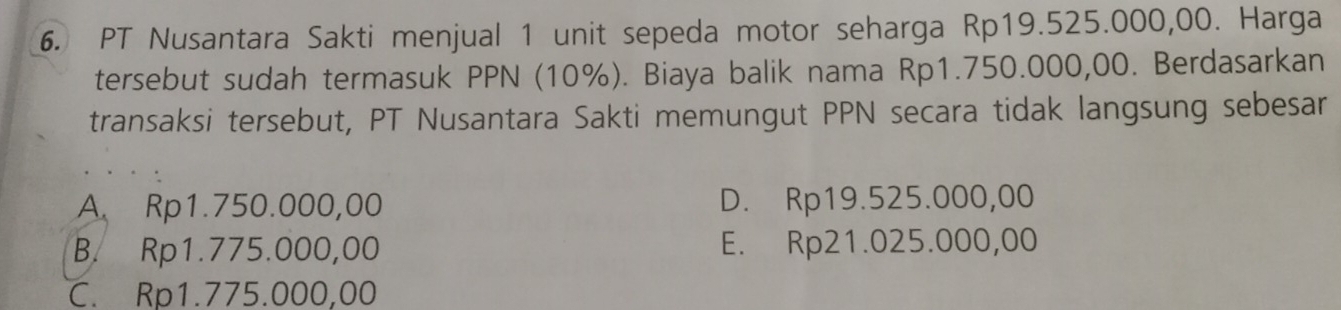 PT Nusantara Sakti menjual 1 unit sepeda motor seharga Rp19.525.000,00. Harga
tersebut sudah termasuk PPN (10%). Biaya balik nama Rp1.750.000,00. Berdasarkan
transaksi tersebut, PT Nusantara Sakti memungut PPN secara tidak langsung sebesar
A. Rp1.750.000,00 D. Rp19.525.000,00
B. Rp1.775.000,00 E. Rp21.025.000,00
C. Rp1.775.000,00