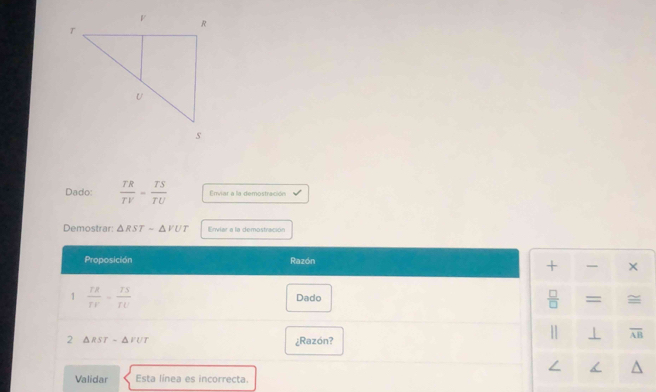 Dado:  TR/TV = TS/TU  Enviar a la demostración 
Demostrar: △ RSTsim △ VUT Erviar a la demostración 
Proposición Razón 
+ — × 
1  rs/rv - rs/rv  Dado  □ /□   =
2 △ RST-△ FUT ¿Razón? 
| ⊥ overline AB
∠ < a 
Validar Esta línea es incorrecta.