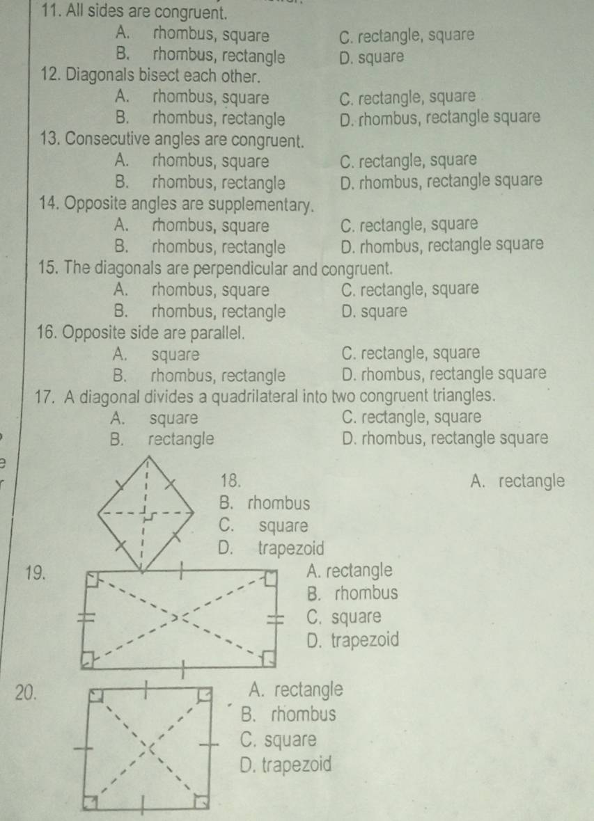 All sides are congruent.
A. rhombus, square C. rectangle, square
B. rhombus, rectangle D. square
12. Diagonals bisect each other.
A. rhombus, square C. rectangle, square
B. rhombus, rectangle D. rhombus, rectangle square
13. Consecutive angles are congruent.
A. rhombus, square C. rectangle, square
B. rhombus, rectangle D. rhombus, rectangle square
14. Opposite angles are supplementary.
A. rhombus, square C. rectangle, square
B. rhombus, rectangle D. rhombus, rectangle square
15. The diagonals are perpendicular and congruent.
A. rhombus, square C. rectangle, square
B. rhombus, rectangle D. square
16. Opposite side are parallel.
A. square C. rectangle, square
B. rhombus, rectangle D. rhombus, rectangle square
17. A diagonal divides a quadrilateral into two congruent triangles.
A. square C. rectangle, square
B. rectangle D. rhombus, rectangle square
18. A. rectangle
B. rhombus
C. square
D. trapezoid
19.A. rectangle
B. rhombus
C. square
D. trapezoid
20.A. rectangle
B. rhombus
C. square
D. trapezoid