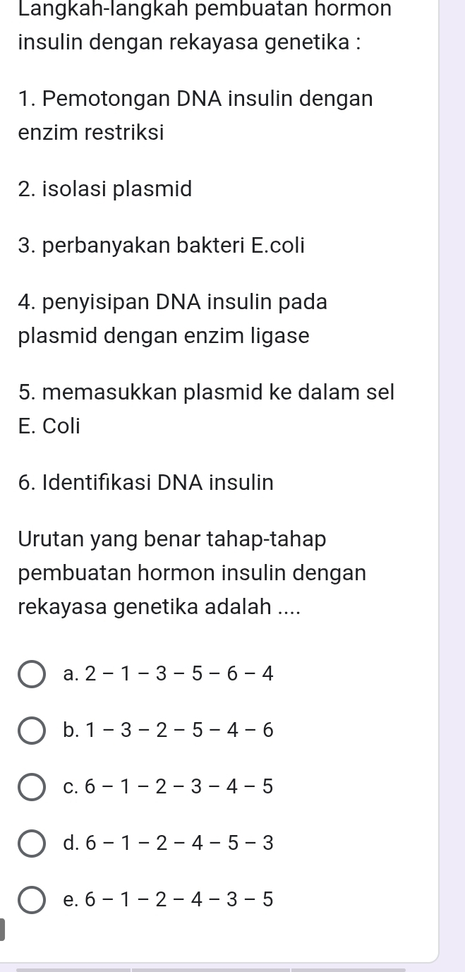 Langkah-langkah pembuatan hormon
insulin dengan rekayasa genetika :
1. Pemotongan DNA insulin dengan
enzim restriksi
2. isolasi plasmid
3. perbanyakan bakteri E.coli
4. penyisipan DNA insulin pada
plasmid dengan enzim ligase
5. memasukkan plasmid ke dalam sel
E. Coli
6. Identifikasi DNA insulin
Urutan yang benar tahap-tahap
pembuatan hormon insulin dengan
rekayasa genetika adalah ....
a. 2-1-3-5-6-4
b. 1-3-2-5-4-6
C. 6-1-2-3-4-5
d. 6-1-2-4-5-3
e. 6-1-2-4-3-5