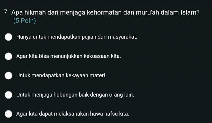 Apa hikmah dari menjaga kehormatan dan muru'ah dalam Islam?
(5 Poin)
Hanya untuk mendapatkan pujian dari masyarakat.
Agar kita bisa menunjukkan kekuasaan kita.
Untuk mendapatkan kekayaan materi.
Untuk menjaga hubungan baik dengan orang lain.
Agar kita dapat melaksanakan hawa nafsu kita.