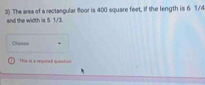 The area of a rectangular floor is 400 square feet, if the length is 6 1/4
and the width is 5 1/3. 
Choose 
1 This is a required question