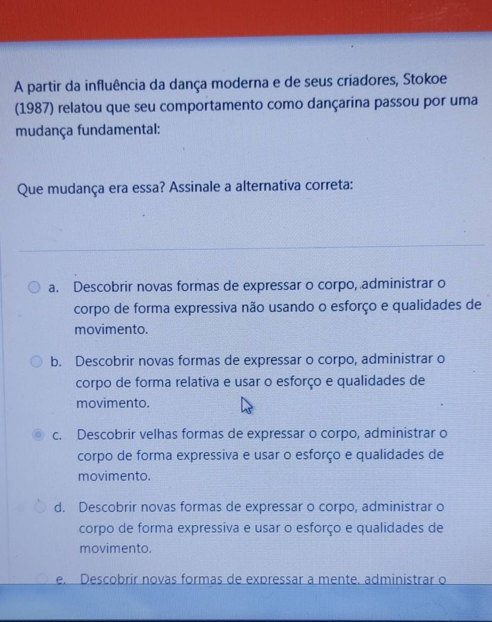 A partir da influência da dança moderna e de seus criadores, Stokoe
(1987) relatou que seu comportamento como dançarina passou por uma
mudança fundamental:
Que mudança era essa? Assinale a alternativa correta:
a. Descobrir novas formas de expressar o corpo, administrar o
corpo de forma expressiva não usando o esforço e qualidades de
movimento.
b. Descobrir novas formas de expressar o corpo, administrar o
corpo de forma relativa e usar o esforço e qualidades de
movimento.
c. Descobrir velhas formas de expressar o corpo, administrar o
corpo de forma expressiva e usar o esforço e qualidades de
movimento.
d. Descobrir novas formas de expressar o corpo, administrar o
corpo de forma expressiva e usar o esforço e qualidades de
movimento.
e. Descobrir novas formas de expressar a mente. administrar o