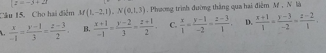 |z=-3+2t
Câu 15. Cho hai điểm M(1,-2,1), N(0,1,3). Phương trình đường thẳng qua hai điểm M , N là
A.  x/-1 = (y-1)/3 = (z-3)/2 . B.  (x+1)/-1 = (y-2)/3 = (z+1)/2 . C.  x/1 = (y-1)/-2 = (z-3)/1 . D.  (x+1)/1 = (y-3)/-2 = (z-2)/1 .