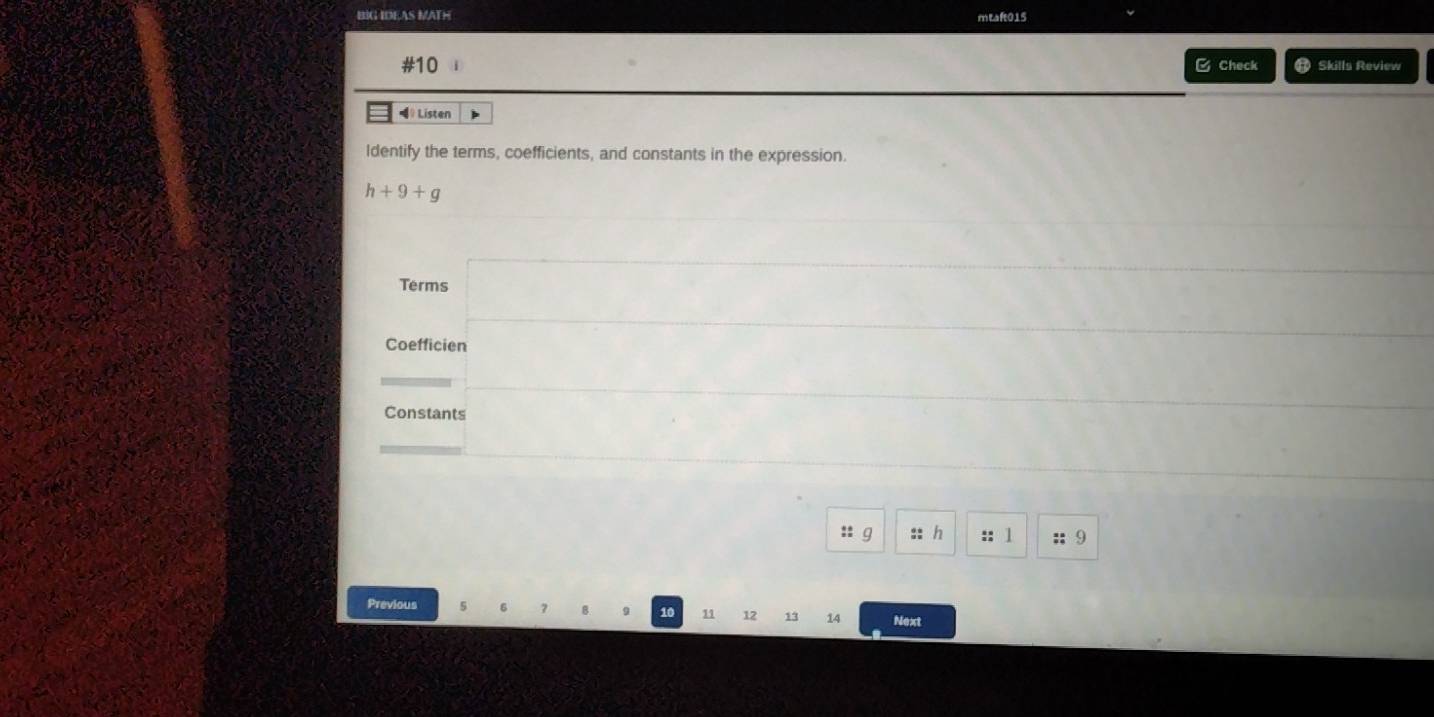 BIG IDEAS MATH mtaft015 
#10 B Check ⑪ Skills Review 
》 Listen 
Identify the terms, coefficients, and constants in the expression.
h+9+g
Terms □ ..
x_1+x_2= □ /□  
_  
Constants  ..8 ...* 
_  
:: g :: h :: 1 :; 9 
Previous
10 11 12 13 14 Next