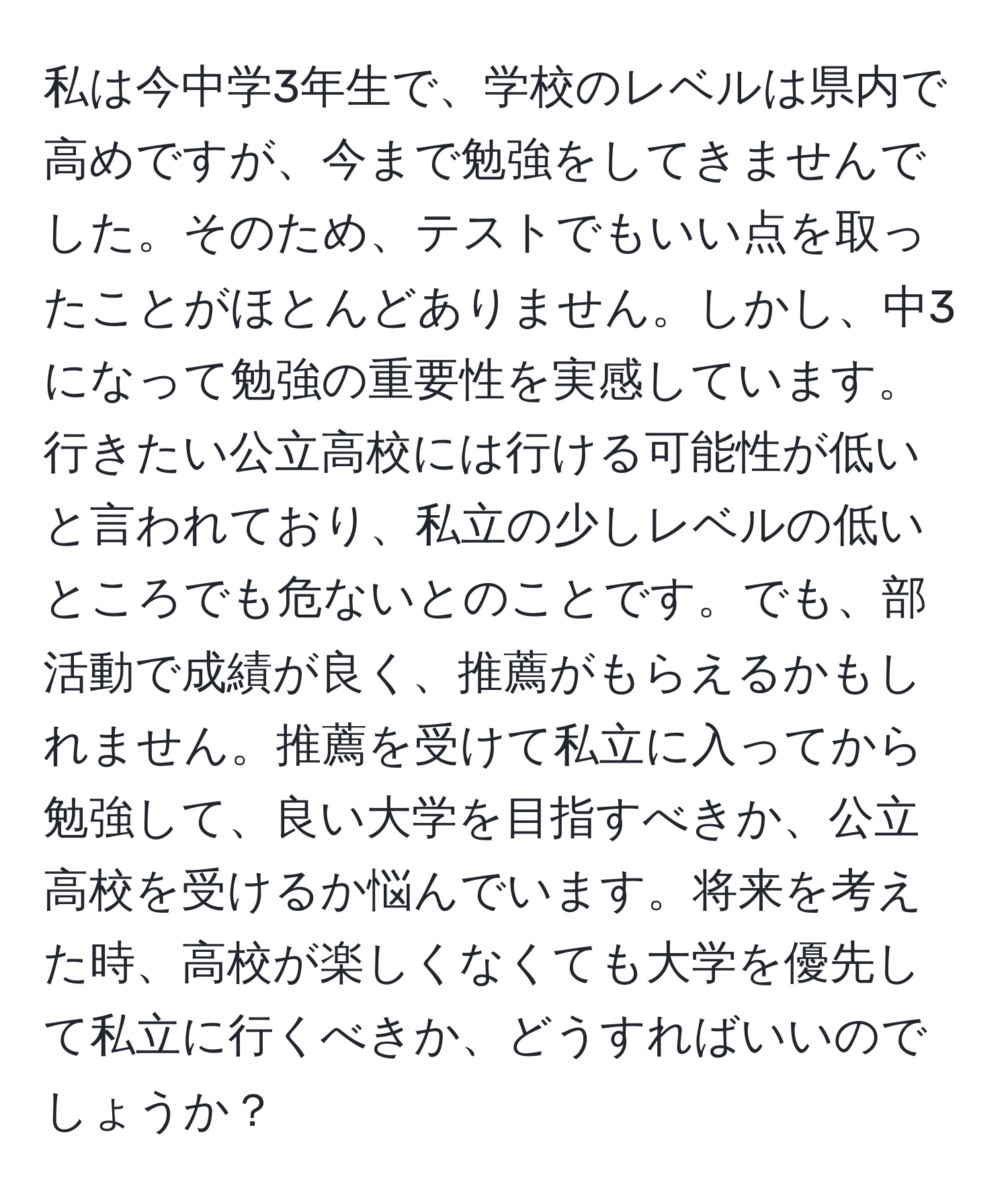 私は今中学3年生で、学校のレベルは県内で高めですが、今まで勉強をしてきませんでした。そのため、テストでもいい点を取ったことがほとんどありません。しかし、中3になって勉強の重要性を実感しています。行きたい公立高校には行ける可能性が低いと言われており、私立の少しレベルの低いところでも危ないとのことです。でも、部活動で成績が良く、推薦がもらえるかもしれません。推薦を受けて私立に入ってから勉強して、良い大学を目指すべきか、公立高校を受けるか悩んでいます。将来を考えた時、高校が楽しくなくても大学を優先して私立に行くべきか、どうすればいいのでしょうか？