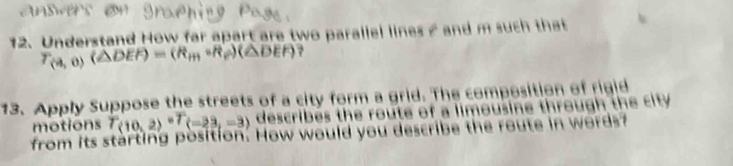 Understand How far apart are two parallel lines s and m such that
T_(4,0)(△ DEF)=(R_m,R_e)(△ DEF) ? 
13. Apply Suppose the streets of a city form a grid. The composition of rigid 
motions T(10,2)^circ T(-23,-3) describes the route of a limousine through the city 
from its starting position. How would you describe the route in words?