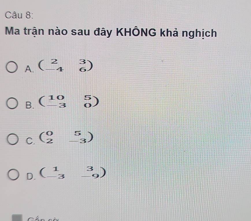 Ma trận nào sau đây KHÔNG khả nghịch
A. beginpmatrix 2&3 -4&6endpmatrix
B. beginpmatrix 10&5 -3&0endpmatrix
C. beginpmatrix 0&5 2&-3endpmatrix
D. beginpmatrix 1&3 -3&-9endpmatrix