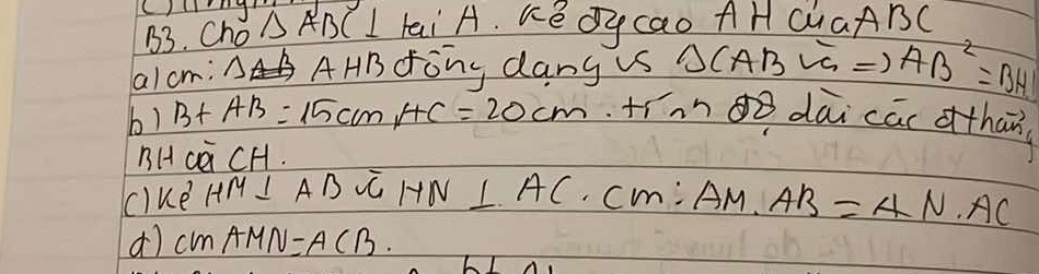 B3. Cho △ ABC⊥ Lai A. KeOycao AH CUaABC 
a/cm: △B AHBdong dang s △ CABVGRightarrow AB^2=BH
b) B+AB=15cmHC=20cm tínno dāi cāc othan 
BHca CH. 
clke
HM⊥ ABsqrt(GHN)⊥ AC· CM:AM· AB=AN· AC
d) CMAMN=ACB.