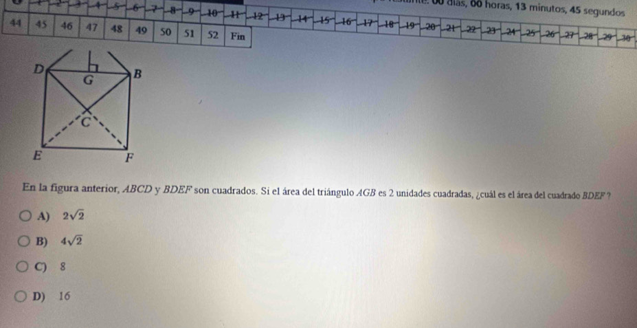 nle. 00 álás, 6o horas, 13 minutos, 45 segundos
6 -7 a° 9 L 10 11 12 14 15 -16 -17 -18 -19 -20° -2t 22 -24-
44 45 46 47 48 49 50 51 52 Fin
23^ 25 -26 29-28 -29 -30
En la figura anterior, ABCD y BDEF son cuadrados. Si el área del triángulo AGB es 2 unidades cuadradas, ¿cuál es el área del cuadrado BDEF?
A) 2sqrt(2)
B) 4sqrt(2)
C) 8
D) 16