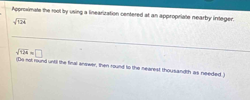 Approximate the root by using a linearization centered at an appropriate nearby integer.
sqrt(124)
sqrt(124)approx □
(Do not round until the final answer, then round to the nearest thousandth as needed.)