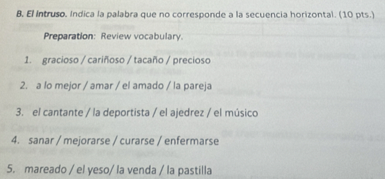 El intruso. Indica la palabra que no corresponde a la secuencia horizontal. (10 pts.) 
Preparation: Review vocabulary. 
1. gracioso / cariñoso / tacaño / precioso 
2. a lo mejor / amar / el amado / la pareja 
3. el cantante / la deportista / el ajedrez / el músico 
4. sanar / mejorarse / curarse / enfermarse 
5. mareado / el yeso/ la venda / la pastilla