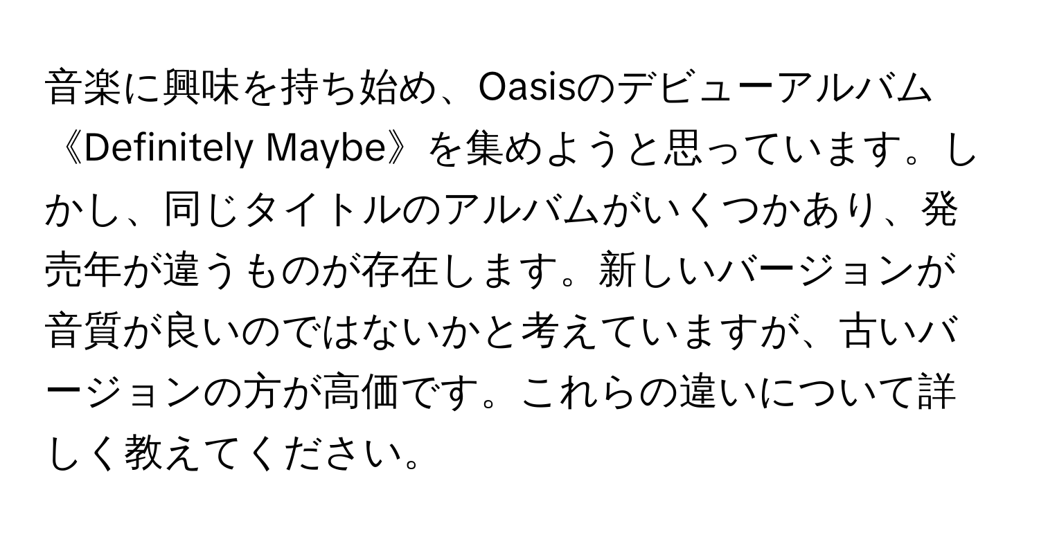 音楽に興味を持ち始め、Oasisのデビューアルバム《Definitely Maybe》を集めようと思っています。しかし、同じタイトルのアルバムがいくつかあり、発売年が違うものが存在します。新しいバージョンが音質が良いのではないかと考えていますが、古いバージョンの方が高価です。これらの違いについて詳しく教えてください。