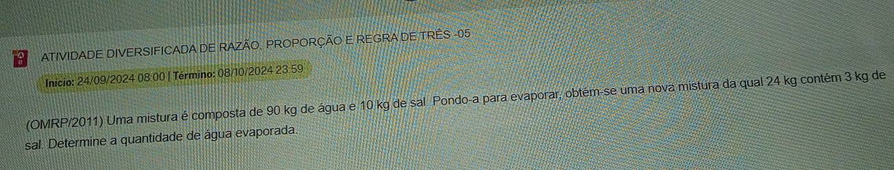 ATIVIDADE DIVERSIFICADA DE RAZÃO, PROPORÇÃO E REGRA DE TRÊS - 05
Inicio: 24/09/2024 08:00 | Término: 08/10/2024 23:59 
(OMRP/2011) Uma mistura é composta de 90 kg de água e 10 kg de sal. Pondo-a para evaporar, obtém-se uma nova mistura da qual 24 kg contém 3 kg de 
sal. Determine a quantidade de água evaporada.