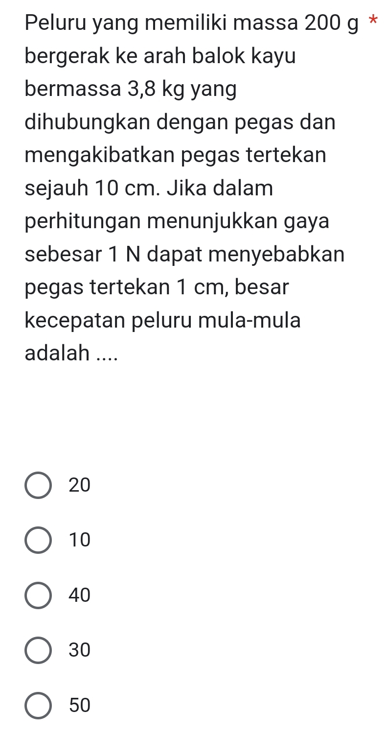 Peluru yang memiliki massa 200 g *
bergerak ke arah balok kayu
bermassa 3,8 kg yang
dihubungkan dengan pegas dan
mengakibatkan pegas tertekan
sejauh 10 cm. Jika dalam
perhitungan menunjukkan gaya
sebesar 1 N dapat menyebabkan
pegas tertekan 1 cm, besar
kecepatan peluru mula-mula
adalah ....
20
10
40
30
50