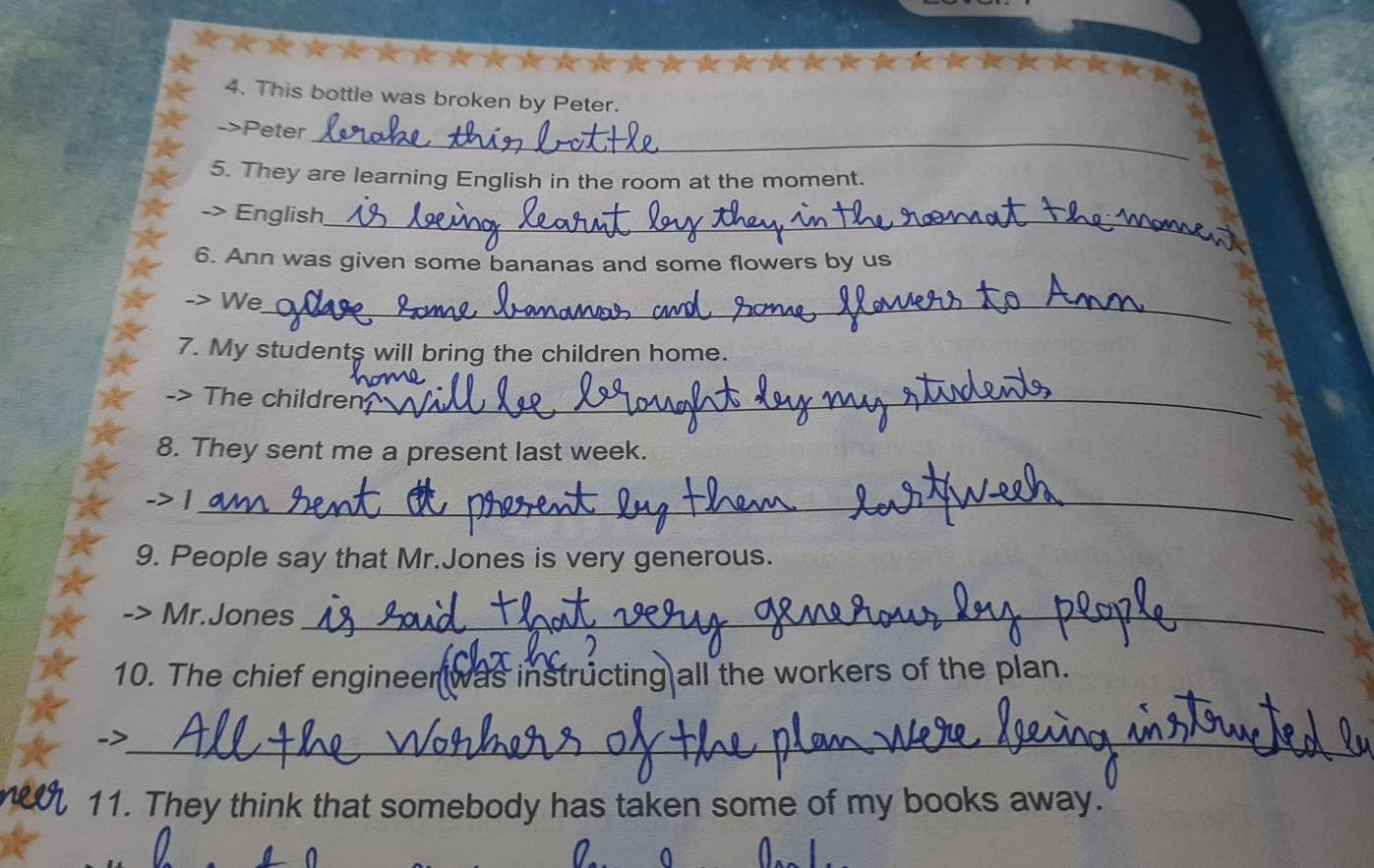 This bottle was broken by Peter. 
_ 
->Peter 
5. They are learning English in the room at the moment. 
English_ 
6. Ann was given some bananas and some flowers by us 
-> We_ 
7. My students will bring the children home. 
-> The children_ 
8. They sent me a present last week. 
-> |_ 
9. People say that Mr.Jones is very generous. 
Mr.Jones_ 
10. The chief engineer was instructing all the workers of the plan. 
_> 
_ 
11. They think that somebody has taken some of my books away.