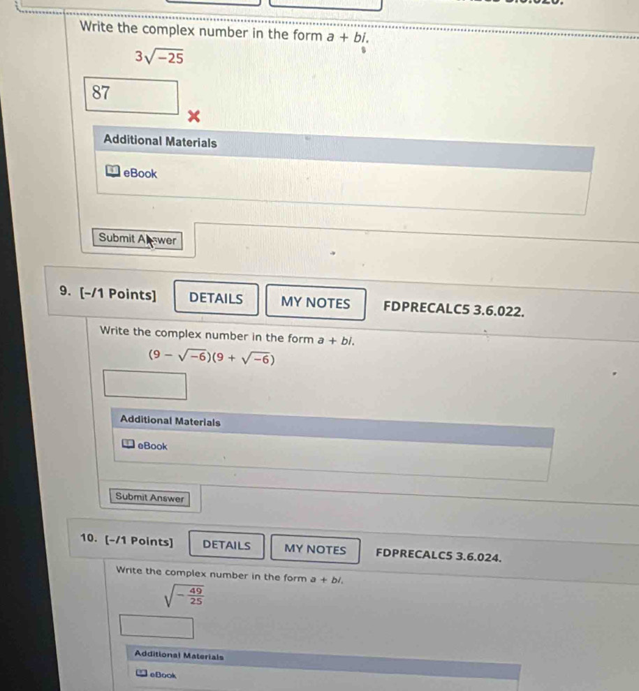 Write the complex number in the form a+bi.
3sqrt(-25)
87 
x 
Additional Materials 
eBook 
Submit Abswer 
9. [-/1 Points] DETAILS MY NOTES FDPRECALC5 3.6.022. 
Write the complex number in the form a+bi.
(9-sqrt(-6))(9+sqrt(-6))
Additional Materials 
eBook 
Submit Answer 
10. [-/1 Points] DETAILS MY NOTES FDPRECALC5 3.6.024. 
Write the complex number in the form a+bi.
sqrt(-frac 49)25
Additional Materials 
eBook