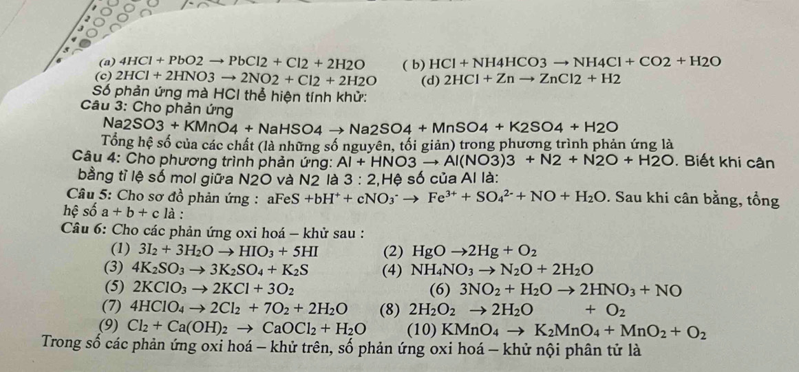 (a) 4HCl+PbO2to PbCl2+Cl2+2H2O
(c) 2HCl+2HNO3to 2NO2+Cl2+2H2O ( b) HCl+NH4HCO3to NH4Cl+CO2+H2O
(d) 2HCl+Znto ZnCl2+H2
Số phản ứng mà HCI thể hiện tính khử:
Câu 3: Cho phản ứng
Na2SO3+KMnO4+NaHSO4to Na2SO4+MnSO4+K2SO4+H2O
Tổng hệ số của các chất (là những số nguyên, tối giản) trong phương trình phản ứng là
Câu 4: Cho phương trình phản ứng: Al+HNO3to Al(NO3)3+N2+N2O+H2O. Biết khi cân
bằng tỉ lệ số mol giữa N2O và N2 là 3:2 2,Hệ số của Al là:
Câu 5: Cho sơ đồ phản ứng : a FeS+bH^++cNO_3^(-to Fe^3+)+SO_4^((2-)+NO+H_2)O. Sau khi cân bằng, tổng
hệ số a+b+c là :
Câu 6: Cho các phản ứng oxi hoá - khử sau :
(1) 3I_2+3H_2Oto HIO_3+5HI (2) HgOto 2Hg+O_2
(3) 4K_2SO_3to 3K_2SO_4+K_2S (4) NH_4NO_3to N_2O+2H_2O
(5) 2KClO_3to 2KCl+3O_2 (6) 3NO_2+H_2Oto 2HNO_3+NO
(7) 4HClO_4to 2Cl_2+7O_2+2H_2O (8) 2H_2O_2to 2H_2O +O_2
(9) Cl_2+Ca(OH)_2to CaOCl_2+H_2O (10)KMnO_4to K_2MnO_4+MnO_2+O_2
Trong số các phản ứng oxi hoá - khử trên, số phản ứng oxi hoá - khử nội phân tử là