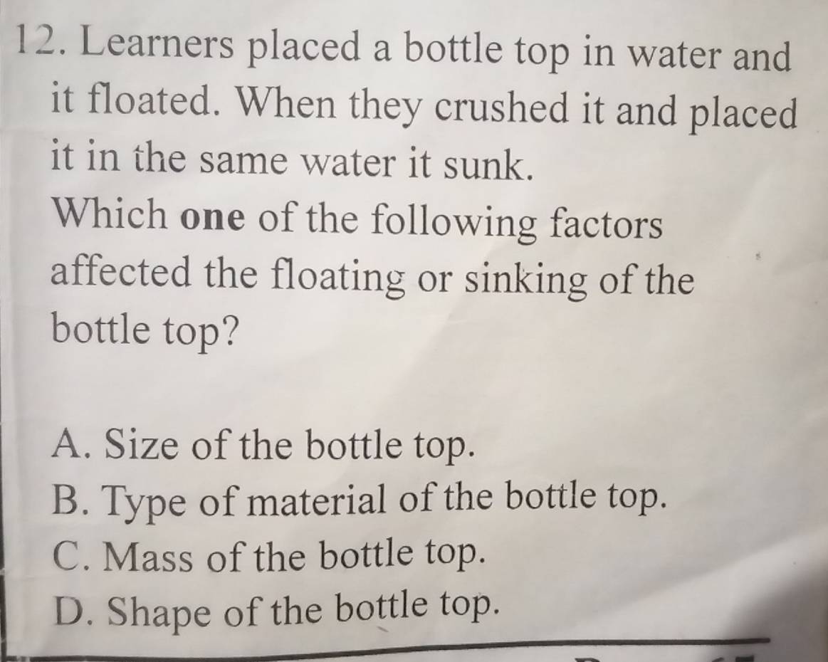 Learners placed a bottle top in water and
it floated. When they crushed it and placed
it in the same water it sunk.
Which one of the following factors
affected the floating or sinking of the
bottle top?
A. Size of the bottle top.
B. Type of material of the bottle top.
C. Mass of the bottle top.
D. Shape of the bottle top.