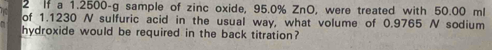 If a 1.2500-g sample of zinc oxide, 95.0% ZnO, were treated with 50.00 ml
of 1.1230 N sulfuric acid in the usual way, what volume of 0.9765 N sodium 
m hydroxide would be required in the back titration?