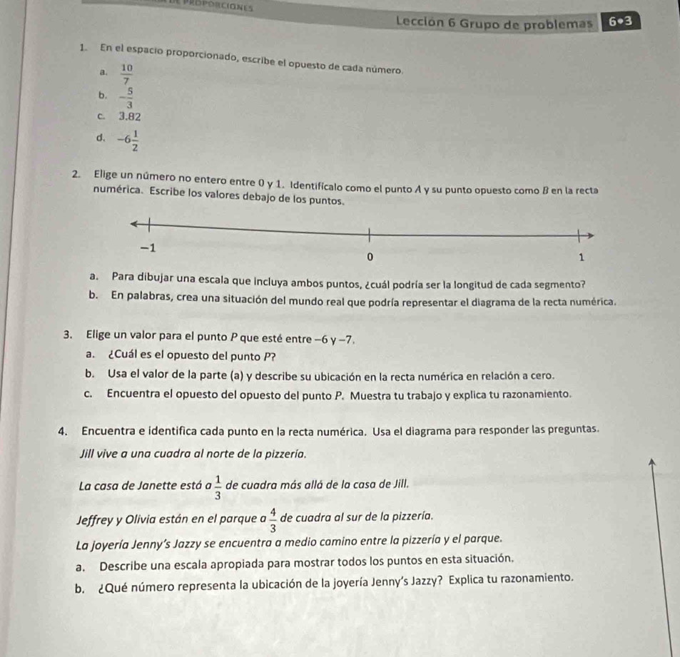 DE PRPóRC(ONE
Lección 6 Grupo de problemas 6· 3
1. En el espacio proporcionado, escribe el opuesto de cada número.
a.  10/7 
b. - 5/3 
c. 3.82
d. -6 1/2 
2. Elige un número no entero entre 0 y 1. Identificalo como el punto A y su punto opuesto como B en la recta
numérica. Escribe los valores debajo de los puntos.
a. Para dibujar una escala que incluya ambos puntos, ¿cuál podría ser la longitud de cada segmento?
b. En palabras, crea una situación del mundo real que podría representar el diagrama de la recta numérica.
3. Elige un valor para el punto P que esté entre −6 y −7.
a. ¿Cuál es el opuesto del punto P?
b. Usa el valor de la parte (a) y describe su ubicación en la recta numérica en relación a cero.
c. Encuentra el opuesto del opuesto del punto P. Muestra tu trabajo y explica tu razonamiento.
4. Encuentra e identifica cada punto en la recta numérica. Usa el diagrama para responder las preguntas.
Jill vive a una cuadra al norte de la pizzería.
La casa de Janette está a  1/3  de cuadra más allá de la casa de Jill.
Jeffrey y Olivia están en el parque  4/3  de cuadra al sur de la pizzería.
La joyería Jenny’s Jazzy se encuentra a medio camino entre la pizzería y el parque.
a. Describe una escala apropiada para mostrar todos los puntos en esta situación.
b. ¿Qué número representa la ubicación de la joyería Jenny’s Jazzy? Explica tu razonamiento.