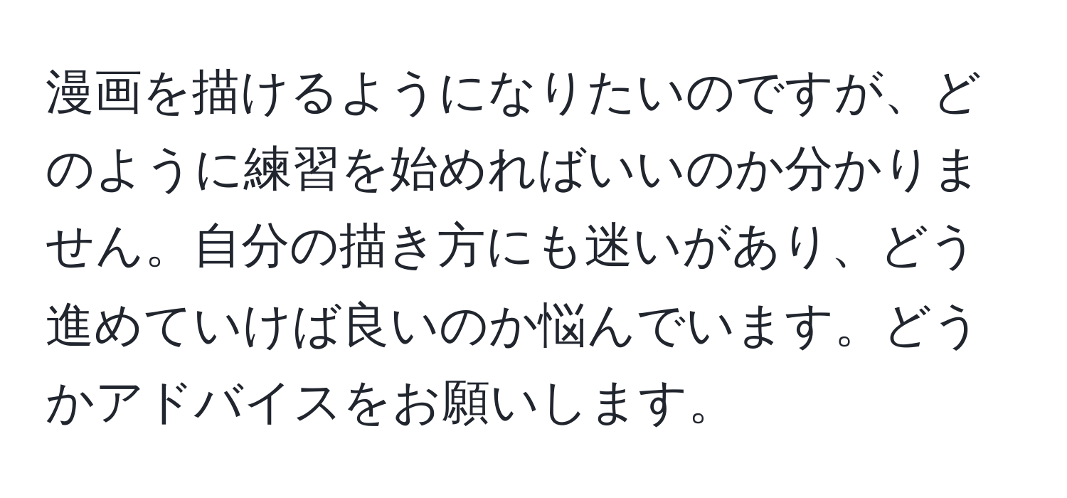 漫画を描けるようになりたいのですが、どのように練習を始めればいいのか分かりません。自分の描き方にも迷いがあり、どう進めていけば良いのか悩んでいます。どうかアドバイスをお願いします。