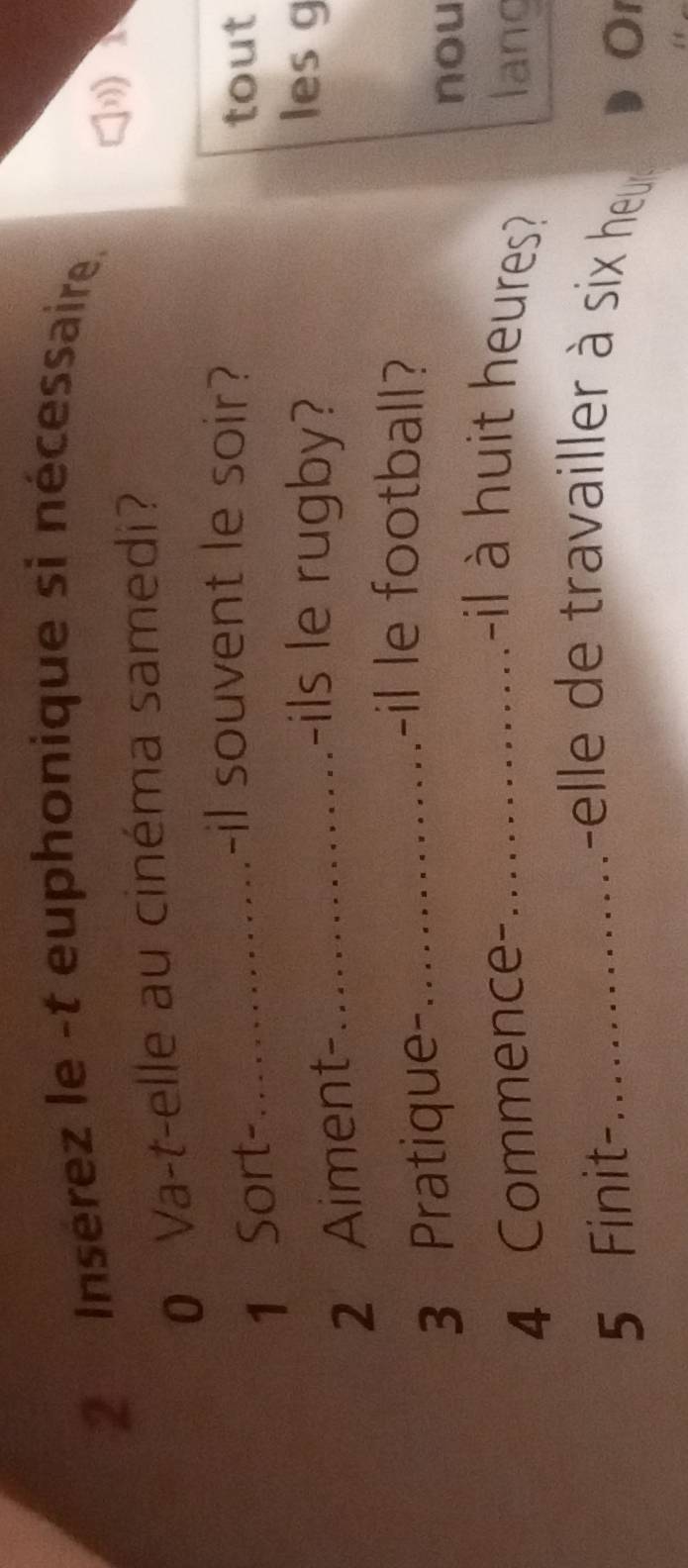 Insérez le -t euphonique si nécessaire. 
0 Va-t-elle au cinéma samedi? 
1) 
1 Sort-_ 
-il souvent le soir? 
tout 
2 Aiment-_ 
-ils le rugby? lesg 
3 Pratique-_ 
-il le football? 
nou 
-il à huit heures? 
4 Commence- _lang 
5 Finit-_ 
-elle de travailler à six heu 
O