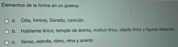 Elementos de la forma en un poema:
a. Oda, himno, Soneto, canción
b. Hablante lírico, temple de ánimo, motivo lírico, objeto lírico y figuras literanas.
c. Verso, estrofa, ritmo, rima y acento