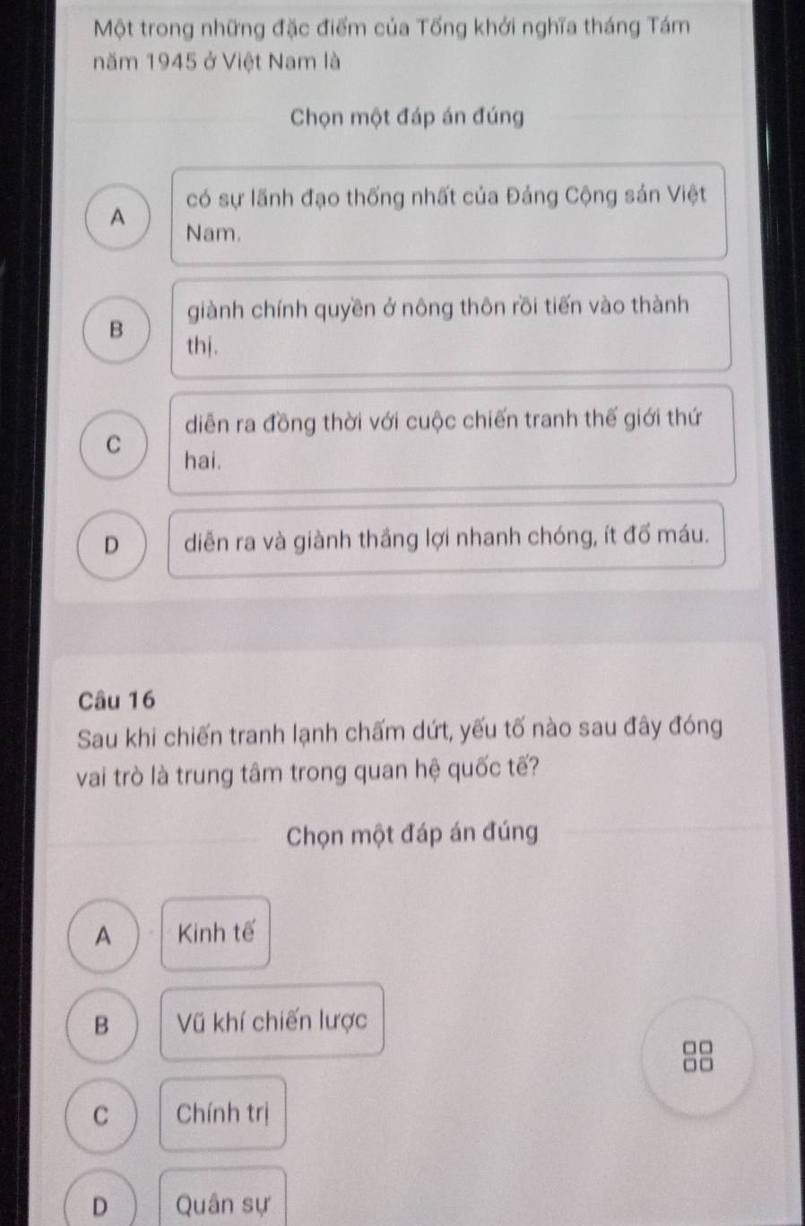 Một trong những đặc điểm của Tống khới nghĩa tháng Tám
năm 1945 ở Việt Nam là
Chọn một đáp án đúng
có sự lãnh đạo thống nhất của Đảng Cộng sản Việt
A Nam.
giành chính quyền ở nông thôn rồi tiến vào thành
B thj.
diễn ra đồng thời với cuộc chiến tranh thế giới thứ
C hai.
D diễn ra và giành thắng lợi nhanh chóng, ít đố máu.
Câu 16
Sau khi chiến tranh lạnh chấm dứt, yếu tố nào sau đây đóng
vai trò là trung tâm trong quan hệ quốc tế?
Chọn một đáp án đúng
A Kinh tế
B Vũ khí chiến lược
C Chính trị
D Quân sự