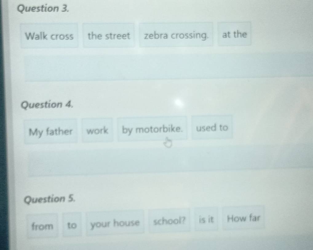 Walk cross the street zebra crossing. at the 
Question 4. 
My father work by motorbike. used to 
Question 5. 
from to your house school? is it How far