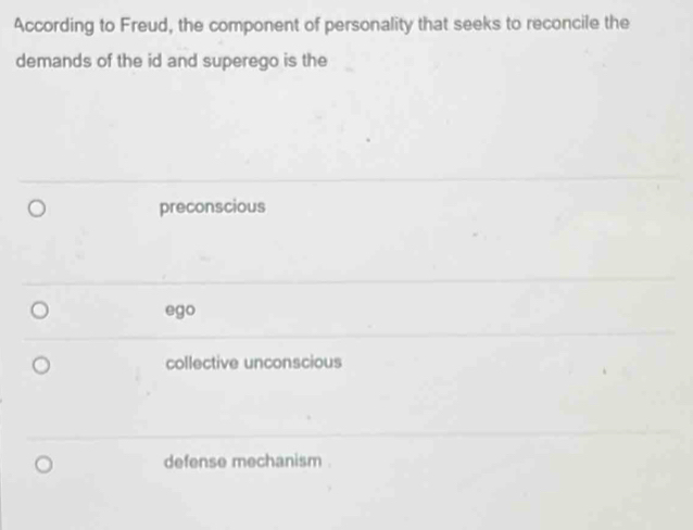 According to Freud, the component of personality that seeks to reconcile the
demands of the id and superego is the
preconscious
ego
collective unconscious
defense mechanism .