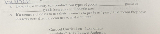 " 
0 Basically, a country can produce two types of goods: _goods or 
_goods (everyday stuff people use) 
If a country chooses to use their resources to produce “guns,” that means they have 
less resources that they can use to make “butter” 
Caravel Curriculum - Economics 
2012 Lauren Anderson