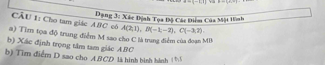 a=(-1;1) Va b=(2,0)
Dạng 3: Xác Định Tọa Độ Các Điểm Cũa Một Hình 
CÂU 1: Cho tam giác ABC có A(2;1), B(-1;-2), C(-3;2). 
a) Tìm tọa độ trung điểm M sao cho C là trung điểm của đoạn MB
b) Xác định trọng tâm tam giác ABC
b) Tìm điểm D sao cho ABCD là hình bình hành