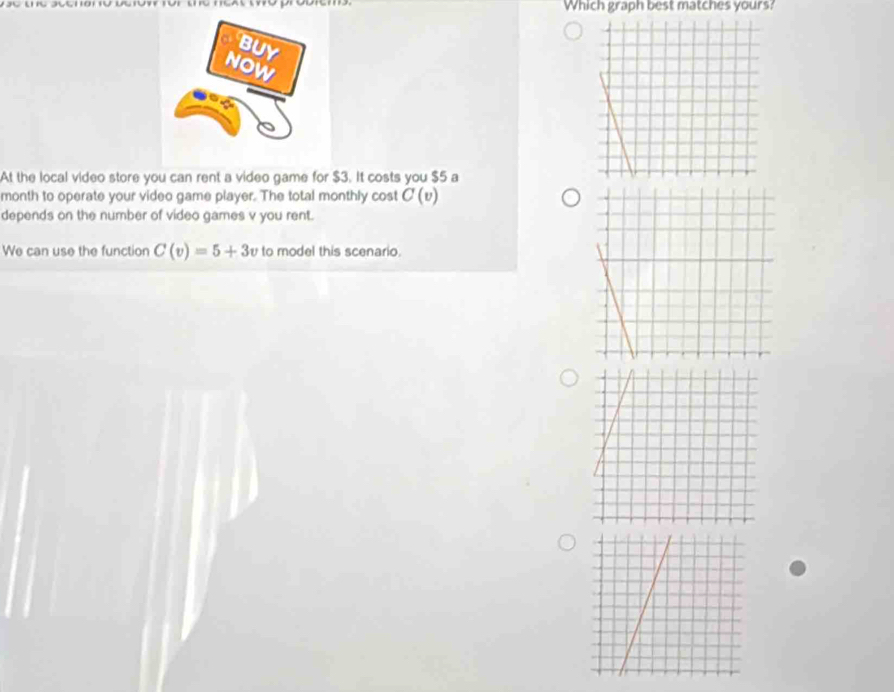 Which graph best matches yours? 
At the local video store you can rent a video game for $3. It costs you $5 a 
month to operate your video game player. The total monthly cost C(v)
depends on the number of video games v you rent. 
We can use the function C(v)=5+3v to model this scenario.