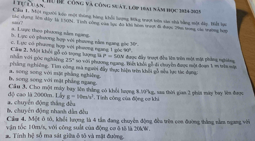 tự luận.
CHU Bể công và công suát. lớp 10a1 năm học 2024-2025
Câu 1. Một người kéo một thùng hàng khối lượng 80kg trượt trên sản nhà bằng một dây. Biết lực
sau?
tác dụng lên dây là 150N. Tính công của lực đó khi hòm trượt đi được 29m trong các trường hợp
a. Luực theo phương nằm ngang.
b. Lực có phương hợp với phương nằm ngang góc 30°.
c. Lực có phương hợp với phương ngang 1 góc 90^0. 
Câu 2. Một khối gỗ có trọng lượng là P=50N được đầy trượt đều lên trên một mặt phẳng nghiêng
nhẫn với góc nghiêng 25° so với phương ngang. Biết khối gỗ di chuyển được một đoạn 1 m trên mặt
phẳng nghiêng. Tìm công mà người đẩy thực hiện trên khối gỗ nếu lực tác dụng:
a. song song với mặt phẳng nghiêng.
b. song song với mặt phăng ngang.
Câu 3. Cho một máy bay lên thằng có khối lượng 8.10^3kg , sau thời gian 2 phút máy bay lên được
độ cao là 2000m. Lấy g=10m/s^2. Tính công của động cơ khi
a. chuyển động thắng đều
b. chuyền động nhanh dần đều
Câu 4. Một ô tô, khối lượng là 4 tấn đang chuyển động đều trên con đường thằng nằm ngang với
vận tốc 10m/s, với công suất của động cơ ô tô là 20kW.
a. Tính hệ số ma sát giữa ô tô và mặt đường.